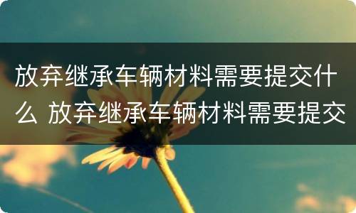 放弃继承车辆材料需要提交什么 放弃继承车辆材料需要提交什么手续