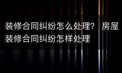 装修合同纠纷怎么处理？ 房屋装修合同纠纷怎样处理