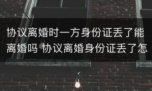 协议离婚时一方身份证丢了能离婚吗 协议离婚身份证丢了怎么办