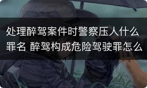 处理醉驾案件时警察压人什么罪名 醉驾构成危险驾驶罪怎么处罚