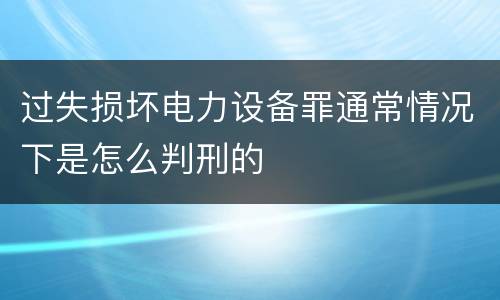 过失损坏电力设备罪通常情况下是怎么判刑的