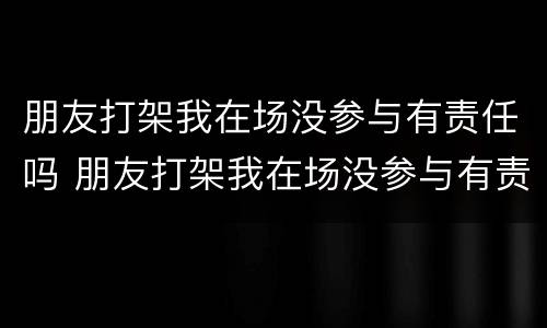 朋友打架我在场没参与有责任吗 朋友打架我在场没参与有责任吗