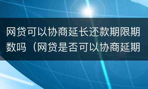 网贷可以协商延长还款期限期数吗（网贷是否可以协商延期）
