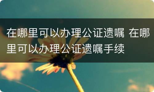 在哪里可以办理公证遗嘱 在哪里可以办理公证遗嘱手续
