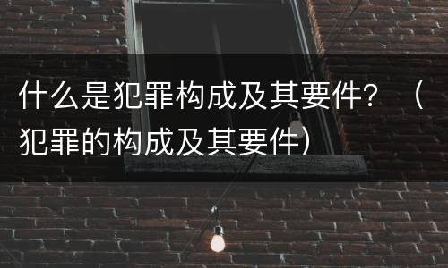 什么是犯罪构成及其要件？（犯罪的构成及其要件）