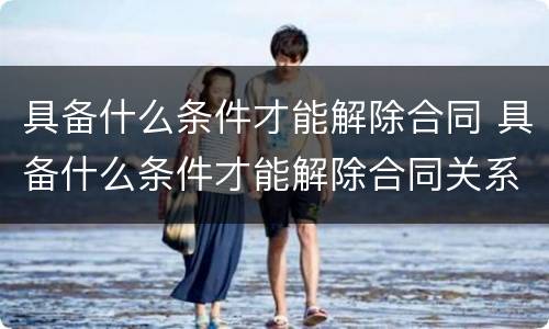 具备什么条件才能解除合同 具备什么条件才能解除合同关系