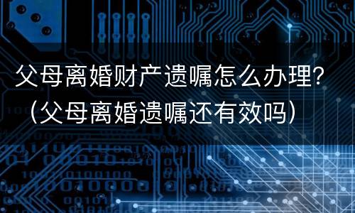 父母离婚财产遗嘱怎么办理？（父母离婚遗嘱还有效吗）