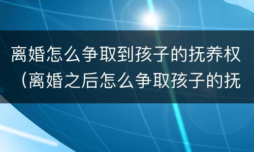 离婚怎么争取到孩子的抚养权（离婚之后怎么争取孩子的抚养权）