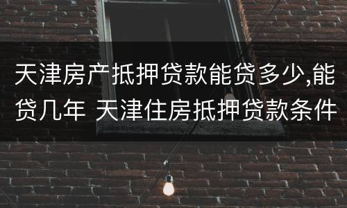 天津房产抵押贷款能贷多少,能贷几年 天津住房抵押贷款条件