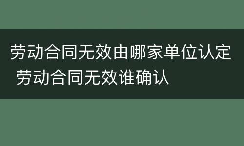 劳动合同无效由哪家单位认定 劳动合同无效谁确认