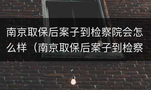 南京取保后案子到检察院会怎么样（南京取保后案子到检察院会怎么样呢）