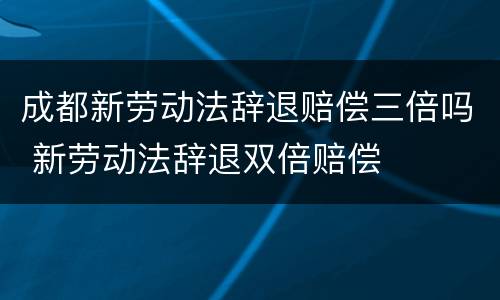 成都新劳动法辞退赔偿三倍吗 新劳动法辞退双倍赔偿