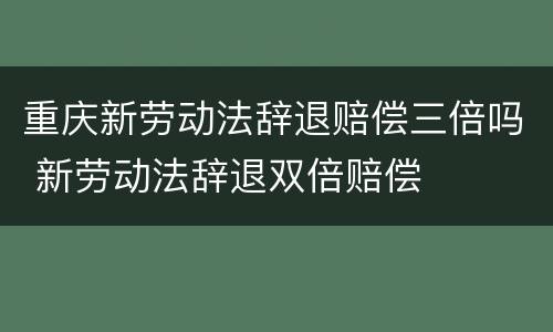 重庆新劳动法辞退赔偿三倍吗 新劳动法辞退双倍赔偿