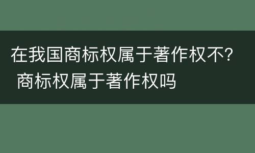 在我国商标权属于著作权不？ 商标权属于著作权吗