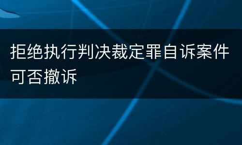 拒绝执行判决裁定罪自诉案件可否撤诉