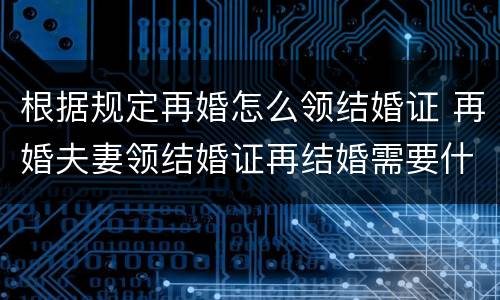 根据规定再婚怎么领结婚证 再婚夫妻领结婚证再结婚需要什么