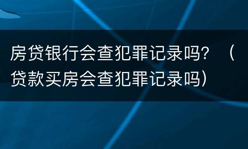 房贷银行会查犯罪记录吗？（贷款买房会查犯罪记录吗）
