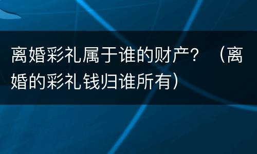 离婚彩礼属于谁的财产？（离婚的彩礼钱归谁所有）