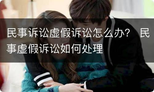 民事诉讼虚假诉讼怎么办？ 民事虚假诉讼如何处理