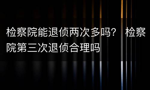 检察院能退侦两次多吗？ 检察院第三次退侦合理吗