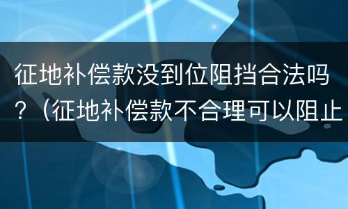 征地补偿款没到位阻挡合法吗?（征地补偿款不合理可以阻止施工吗）