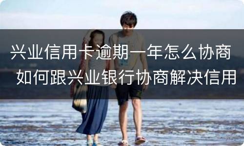 兴业信用卡逾期一年怎么协商 如何跟兴业银行协商解决信用卡逾期问题