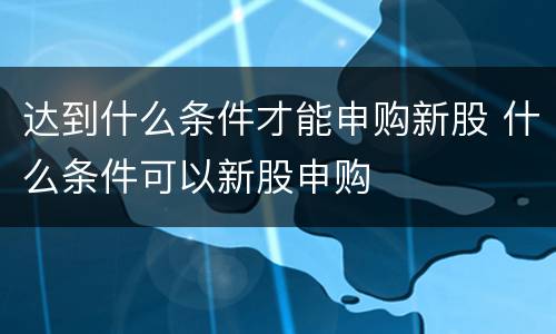 达到什么条件才能申购新股 什么条件可以新股申购