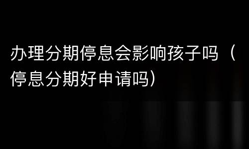 办理分期停息会影响孩子吗（停息分期好申请吗）