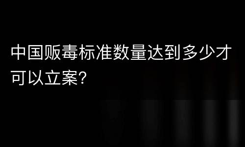 中国贩毒标准数量达到多少才可以立案？