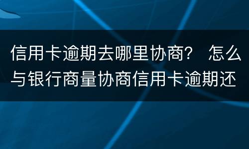 信用卡逾期去哪里协商？ 怎么与银行商量协商信用卡逾期还款事宜