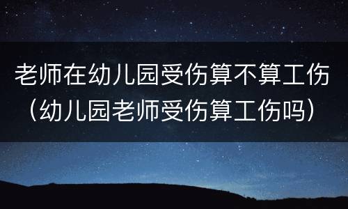 老师在幼儿园受伤算不算工伤（幼儿园老师受伤算工伤吗）