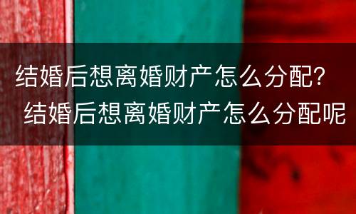 结婚后想离婚财产怎么分配？ 结婚后想离婚财产怎么分配呢