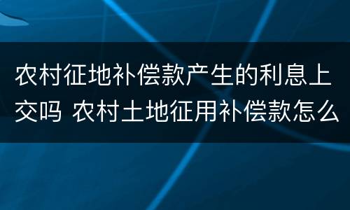 农村征地补偿款产生的利息上交吗 农村土地征用补偿款怎么发放
