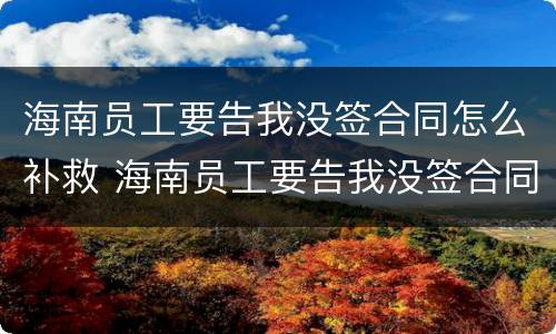 海南员工要告我没签合同怎么补救 海南员工要告我没签合同怎么补救他