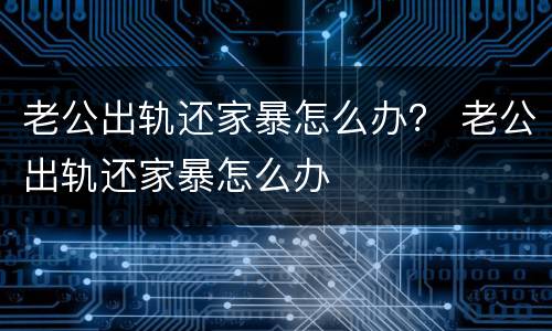 老公出轨还家暴怎么办？ 老公出轨还家暴怎么办