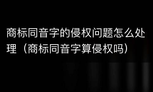 商标同音字的侵权问题怎么处理（商标同音字算侵权吗）