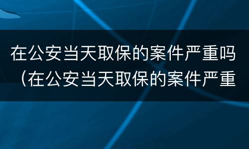 在公安当天取保的案件严重吗（在公安当天取保的案件严重吗怎么处理）