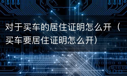 对于买车的居住证明怎么开（买车要居住证明怎么开）