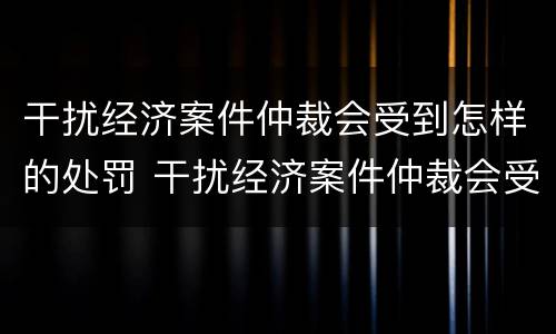 干扰经济案件仲裁会受到怎样的处罚 干扰经济案件仲裁会受到怎样的处罚呢