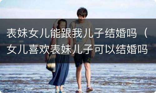 表妹女儿能跟我儿子结婚吗（女儿喜欢表妹儿子可以结婚吗）