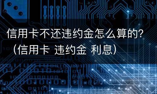 信用卡不还违约金怎么算的？（信用卡 违约金 利息）