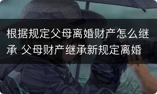 根据规定父母离婚财产怎么继承 父母财产继承新规定离婚