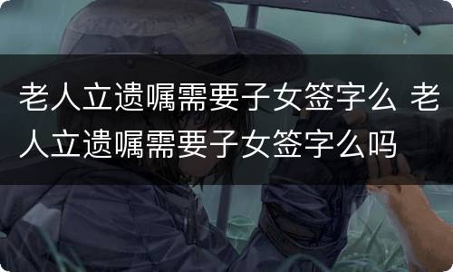 老人立遗嘱需要子女签字么 老人立遗嘱需要子女签字么吗
