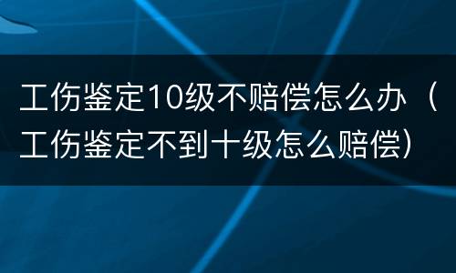 工伤鉴定10级不赔偿怎么办（工伤鉴定不到十级怎么赔偿）