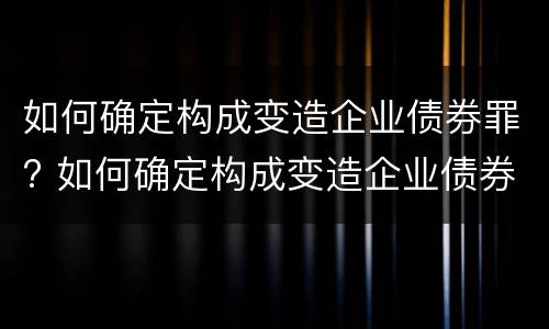 如何确定构成变造企业债券罪? 如何确定构成变造企业债券罪的主体