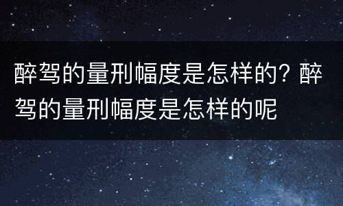 醉驾的量刑幅度是怎样的? 醉驾的量刑幅度是怎样的呢