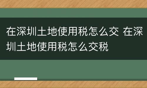 在深圳土地使用税怎么交 在深圳土地使用税怎么交税