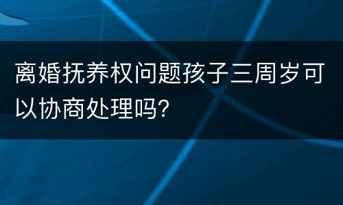 离婚抚养权问题孩子三周岁可以协商处理吗？