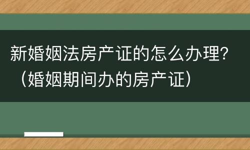 新婚姻法房产证的怎么办理？（婚姻期间办的房产证）