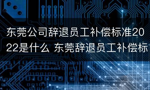 东莞公司辞退员工补偿标准2022是什么 东莞辞退员工补偿标准2021怎么算